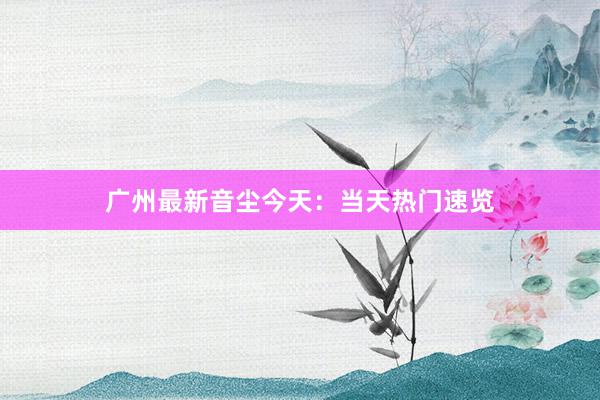 广州最新音尘今天：当天热门速览